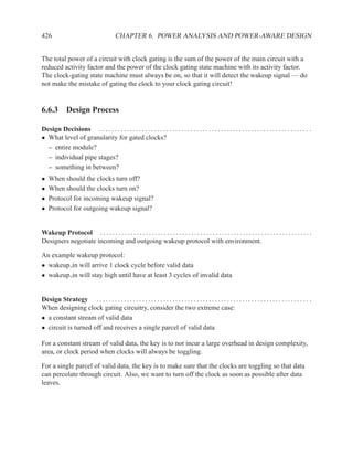 426                                       CHAPTER 6. POWER ANALYSIS AND POWER-AWARE DESIGN


The total power of a circuit with clock gating is the sum of the power of the main circuit with a
reduced activity factor and the power of the clock gating state machine with its activity factor.
The clock-gating state machine must always be on, so that it will detect the wakeup signal — do
not make the mistake of gating the clock to your clock gating circuit!


6.6.3 Design Process

Design Decisions . . . . . . . . . . . . . . . . . . . . . . . . . . . . . . . . . . . . . . . . . . . . . . . . . . . . . . . . . . . . . . . . . . . . . .
• What level of granularity for gated clocks?
  – entire module?
  – individual pipe stages?
  – something in between?
•   When should the clocks turn off?
•   When should the clocks turn on?
•   Protocol for incoming wakeup signal?
•   Protocol for outgoing wakeup signal?


Wakeup Protocol . . . . . . . . . . . . . . . . . . . . . . . . . . . . . . . . . . . . . . . . . . . . . . . . . . . . . . . . . . . . . . . . . . . . . .
Designers negotiate incoming and outgoing wakeup protocol with environment.

An example wakeup protocol:
• wakeup in will arrive 1 clock cycle before valid data
• wakeup in will stay high until have at least 3 cycles of invalid data


Design Strategy . . . . . . . . . . . . . . . . . . . . . . . . . . . . . . . . . . . . . . . . . . . . . . . . . . . . . . . . . . . . . . . . . . . . . . .
When designing clock gating circuitry, consider the two extreme case:
• a constant stream of valid data
• circuit is turned off and receives a single parcel of valid data

For a constant stream of valid data, the key is to not incur a large overhead in design complexity,
area, or clock period when clocks will always be toggling.

For a single parcel of valid data, the key is to make sure that the clocks are toggling so that data
can percolate through circuit. Also, we want to turn off the clock as soon as possible after data
leaves.
 