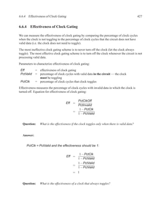 6.6.4 Effectiveness of Clock Gating                                                              427


6.6.4 Effectiveness of Clock Gating

We can measure the effectiveness of clock gating by comparing the percentage of clock cycles
when the clock is not toggling to the percentage of clock cycles that the circuit does not have
valid data (i.e. the clock does not need to toggle).

The most ineffective clock gating scheme is to never turn off the clock (let the clock always
toggle). The most effective clock gating scheme is to turn off the clock whenever the circuit is not
processing valid data.

Parameters to characterize effectiveness of clock gating:

 Eff         =   effectiveness of clock gating
 PctValid    =   percentage of clock cycles with valid data in the circuit — the clock
                 must be toggling
 PctClk      =   percentage of clock cycles that clock toggles
Effectiveness measures the percentage of clock cycles with invalid data in which the clock is
turned off. Equation for effectiveness of clock gating:

                                              PctClkOff
                                      Eff =
                                              PctInvalid
                                               1 − PctClk
                                            =
                                              1 − PctValid


   Question:     What is the effectiveness if the clock toggles only when there is valid data?


   Answer:


      PctClk = PctValid and the effectiveness should be 1:

                                              1 − PctClk
                                      Eff =
                                             1 − PctValid
                                             1 − PctValid
                                           =
                                             1 − PctValid
                                           = 1


   Question:     What is the effectiveness of a clock that always toggles?
 