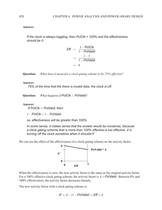 428                        CHAPTER 6. POWER ANALYSIS AND POWER-AWARE DESIGN


   Answer:


      If the clock is always toggling, then PctClk = 100% and the effectiveness
      should be 0.

                                                  1 − PctClk
                                            Eff =
                                                 1 − PctValid
                                                     1−1
                                               =
                                                 1 − PctValid
                                               = 0

   Question:     What does it mean for a clock gating scheme to be 75% effective?

   Answer:
      75% of the time that the there is invalid data, the clock is off.

   Question:     What happens if PctClk < PctValid?

   Answer:
      If PctClk < PctValid, then:
      1 − PctClk > 1 − PctValid
      so, effectiveness will be greater than 100%.
      In some sense, it makes sense that the answer would be nonsense, because
      a clock gating scheme that is more than 100% effective is too effective: it is
      turning off the clock sometime when it shouldn’t!

We can see the effect of the effectiveness of a clock-gating scheme on the activity factor:
                                    A
                                                             PctValid * A
                               A’

                                    0
                                        0                1
                                                Eff

When the effectiveness is zero, the new activity factor is the same as the original activity factor.
For a 100% effective clock gating scheme, the activity factor is A × PctValid . Between 0% and
100% effectiveness, the activity factor decreases linearly.
The new activity factor with a clock gating scheme is:

                                 A′ = A − (1 − PctValid ) × Eff × A
 