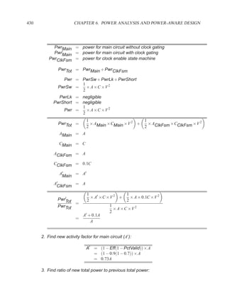 430                     CHAPTER 6. POWER ANALYSIS AND POWER-AWARE DESIGN




            PwrMain = power for main circuit without clock gating
            Pwr′Main = power for main circuit with clock gating
          PwrClkFsm = power for clock enable state machine

               PwrTot = PwrMain + PwrClkFsm

                 Pwr = PwrSw + PwrLk + PwrShort
                       1
               PwrSw =   × A ×C ×V 2
                       2
              PwrLk = negligible
            PwrShort = negligible
                       1
                Pwr =    × A ×C ×V 2
                       2
                               1                       1
               PwrTot =          × AMain ×CMain ×V 2 +   × AClkFsm ×CClkFsm ×V 2
                               2                       2
                AMain = A

                CMain = C

             AClkFsm = A

             CClkFsm = 0.1C

                A′    = A′
                 Main
             A′      = A
              ClkFsm
                          1                  1
                   ′
               PwrTot       × A′ ×C ×V 2 +     × A × 0.1C ×V 2
                          2                  2
                      =
               PwrTot                1
                                       × A ×C ×V 2
                                     2
                        A′ + 0.1A
                      =
                            A


      2. Find new activity factor for main circuit (A′ ):

                               A′ = (1 − Eff(1 − PctValid)) × A
                                  = (1 − 0.9(1 − 0.7)) × A
                                  = 0.73A

      3. Find ratio of new total power to previous total power:
 