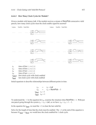 6.6.6 Clock Gating with Valid-Bit Protocol                                                         433


6.6.6.2 How Many Clock Cycles for Module?

Given a module with latency Lat, if the module receives a stream of NumPcls consecutive valid
parcels, how many clock cycles must the clock-enable signal be asserted?
Latency   NumPcls   NumClkEn                              Latency   NumPcls   NumClkEn


                               i_valid
                               o_valid
                                clk_en




                               i_valid                                                   i_valid
                               o_valid                                                   o_valid
                                clk_en                                                    clk_en




                               i_valid                                                   i_valid
                               o_valid                                                   o_valid
                                clk_en                                                    clk_en




                               i_valid                                                   i_valid
                               o_valid                                                   o_valid
                                clk_en                                                    clk_en


 ti1      time of ﬁrst i valid
 to1      time of ﬁrst o valid
 tik      time of last i valid
 tok      time of last o valid
 tstart   ﬁrst clock cycle with clock enabled
 tlast    last clock cycle with clock enabled

Initial equations to describe relationships between different points in time:


                                           to1    =    ti1 + Lat
                                           tok    =    to1 + NumPcls − 1
                                         tﬁrst ti1 + 1
                                         tlast tok + 1


To understand the −1 in the equation for tok , examine the situation when NumPcls = 1. With just
one parcel going through the system to1 = ti1 + Lat , so we have: tok = to1 + 1 − 1.

In the equation for tlast , we need the +1 to clear the last valid bit.

Solve for the length of time that the clock must be enabled. The +1 at the end of this equation is
becuase if tlast = tﬁrst , we would have the clock enabled for 1 clock cycle.
 