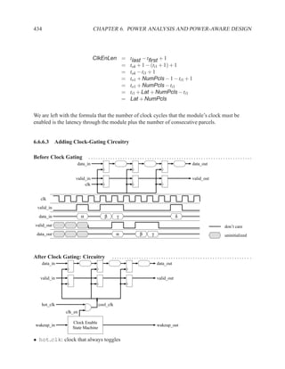 434                             CHAPTER 6. POWER ANALYSIS AND POWER-AWARE DESIGN




                                ClkEnLen =        tlast − tﬁrst + 1
                                         =        tok + 1 − (ti1 + 1) + 1
                                         =        tok − ti1 + 1
                                         =        to1 + NumPcls − 1 − ti1 + 1
                                         =        to1 + NumPcls − ti1
                                         =        ti1 + Lat + NumPcls − ti1
                                         =        Lat + NumPcls

We are left with the formula that the number of clock cycles that the module’s clock must be
enabled is the latency through the module plus the number of consecutive parcels.


6.6.6.3 Adding Clock-Gating Circuitry

Before Clock Gating          ...................................................................
                     data_in                                                   data_out


                     valid_in                                                  valid_out
                          clk


   clk

 valid_in
  data_in                α            β       γ                            δ

valid_out                                                                                  don’t care
 data_out                                     α       β    γ                               uninitialized



After Clock Gating: Circuitry             ........................................................ .
      data_in                                                  data_out


   valid_in                                                    valid_out




   hot_clk                         cool_clk
                clk_en

                   Clock Enable
wakeup_in                                                      wakeup_out
                   State Machine

• hot clk: clock that always toggles
 