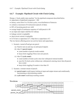 6.6.7 Example: Pipelined Circuit with Clock-Gating                                                                                              437


6.6.7 Example: Pipelined Circuit with Clock-Gating

Design a “clock enable state machine” for the pipelined component described below.
• capacitance of pipelined component = 200
• latency varies from 5 to 10 clock cycles, even distribution of latencies
• contains a maximum of 6 instructions (parcels of data).
• 60% of incoming parcels are valid
• average length of continuous sequence of valid parcels is 80
• use input and output valid bits for wakeup
• leakage current is negligible
• short-circuit current is negligible
• LUTs have a capacitance of 1, ﬂops have a capacitance of 2
The two factors affecting power are activity factor and capacitance.

  1. Scenario: turned off and get one parcel.
       (a) Need to turn on and stay on until parcel departs
       (b) idea #1 (parcel count):
           • count number of parcels inside module
           • keep clocks toggling if have non-zero parcels.
       (c) idea #2 (cycle count):
           • count number of clock cycles since last valid parcel entered module
           • once hit 10 clock cycles without any valid parcels entering, know that all parcels
              have exited.
           • keep clocks toggling if counter is less than 10

  2. Scenario: constant stream of parcels
       (a) parcel count would require looking at input and output stream and conditionally
           incrementing or decrementing counter
       (b) cycle count would keep resetting counter


Waveforms     .. . . . . .. . . . . .. . . . . .. . . . . .. . . . . .. . . . . .. . . . . .. . . . . .. . . . . .. . . . . . .. . . . . .. . . . . ...
                      1 2 3 4 5 6 7 8 9 10 11 12 13 14 15 16 17 18 19 20 21 22 23 24
        i_valid
        o_valid

  parcel_count
 parcel_clk_en
 