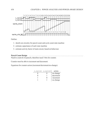 438                                      CHAPTER 6. POWER ANALYSIS AND POWER-AWARE DESIGN


                           1 2 3 4 5 6 7 8 9 10 11 12 13 14 15 16 17 18 19 20 21 22 23 24
         i_valid
         o_valid

   cycle_count




                           0 1 2 0 0 0 1 2 3 4 5 0 1 2 3 4 5 6 7 8 9 10
  cycle_clk_en


Outline:

    1. sketch out circuitry for parcel count and cycle count state machine
    2. estimate capacitance of each state machine
    3. estimate activity factor of main circuit, based on behaviour


Parcel Count Design . . . . . . . . . . . . . . . . . . . . . . . . . . . . . . . . . . . . . . . . . . . . . . . . . . . . . . . . . . . . . . . . . . .
Need to count (0..6) parcels, therefore need 3 bits for counter.

Counter must be able to increment and decrement.

Equations for counter action (increment/decrement/no-change):


                                                i valid o valid   action
                                                   0       0    no change
                                                   0       1    decrement
                                                   1       0    increment
                                                   1       1    no change
 