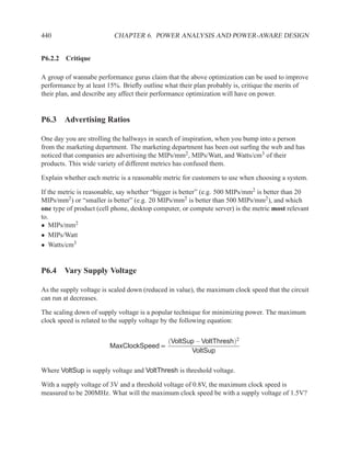 440                       CHAPTER 6. POWER ANALYSIS AND POWER-AWARE DESIGN


P6.2.2 Critique

A group of wannabe performance gurus claim that the above optimization can be used to improve
performance by at least 15%. Brieﬂy outline what their plan probably is, critique the merits of
their plan, and describe any affect their performance optimization will have on power.


P6.3 Advertising Ratios

One day you are strolling the hallways in search of inspiration, when you bump into a person
from the marketing department. The marketing department has been out surﬁng the web and has
noticed that companies are advertising the MIPs/mm2, MIPs/Watt, and Watts/cm3 of their
products. This wide variety of different metrics has confused them.

Explain whether each metric is a reasonable metric for customers to use when choosing a system.

If the metric is reasonable, say whether “bigger is better” (e.g. 500 MIPs/mm2 is better than 20
MIPs/mm2) or “smaller is better” (e.g. 20 MIPs/mm2 is better than 500 MIPs/mm2), and which
one type of product (cell phone, desktop computer, or compute server) is the metric most relevant
to.
• MIPs/mm2
• MIPs/Watt
• Watts/cm3


P6.4 Vary Supply Voltage

As the supply voltage is scaled down (reduced in value), the maximum clock speed that the circuit
can run at decreases.

The scaling down of supply voltage is a popular technique for minimizing power. The maximum
clock speed is related to the supply voltage by the following equation:


                                              (VoltSup − VoltThresh)2
                        MaxClockSpeed ∝
                                                     VoltSup

Where VoltSup is supply voltage and VoltThresh is threshold voltage.

With a supply voltage of 3V and a threshold voltage of 0.8V, the maximum clock speed is
measured to be 200MHz. What will the maximum clock speed be with a supply voltage of 1.5V?
 