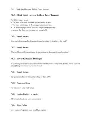 P6.5 Clock Speed Increase Without Power Increase                                         441


P6.5 Clock Speed Increase Without Power Increase

The following are given:
• You need to increase the clock speed of a chip by 10%
• You must not increase its dynamic power consumption
• The only design parameter you can change is supply voltage
• Assume that short-circuiting current is negligible


P6.5.1 Supply Voltage

How much do you need to decrease the supply voltage by to achieve this goal?


P6.5.2 Supply Voltage

What problems will you encounter if you continue to decrease the supply voltage?


P6.6 Power Reduction Strategies

In each low power approach described below identify which component(s) of the power equation
is (are) being minimized and/or maximized:


P6.6.1 Supply Voltage

Designers scaled down the supply voltage of their ASIC


P6.6.2 Transistor Sizing

The transistors were made larger.


P6.6.3 Adding Registers to Inputs

All inputs to functional units are registered


P6.6.4 Gray Coding

Gray coding of signals is used for address signals.
 