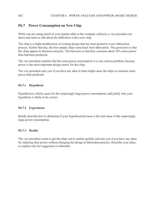 442                        CHAPTER 6. POWER ANALYSIS AND POWER-AWARE DESIGN


P6.7 Power Consumption on New Chip

While you are eating lunch at your regular table in the company cafeteria, a vice president sits
down and starts to talk about the difﬁculties with a new chip.

The chip is a slight modiﬁcation of existing design that has been ported to a new fabrication
process. Earlier that day, the ﬁrst sample chips came back from fabrication. The good news is that
the chips appear to function correctly. The bad news is that they consume about 10% more power
than had been predicted.

The vice president explains that the extra power consumption is a very serious problem, because
power is the most important design metric for this chip.

The vice president asks you if you have any idea of what might cause the chips to consume more
power than predicted.


P6.7.1 Hypothesis

Hypothesize a likely cause for the surprisingly large power consumption, and justify why your
hypothesis is likely to be correct.


P6.7.2 Experiment

Brieﬂy describe how to determine if your hypothesized cause is the real cause of the surprisingly
large power consumption.


P6.7.3 Reality

The vice president wants to get the chips out to market quickly and asks you if you have any ideas
for reducing their power without changing the design or fabrication process. Describe your ideas,
or explain why her suggestion is infeasible.
 