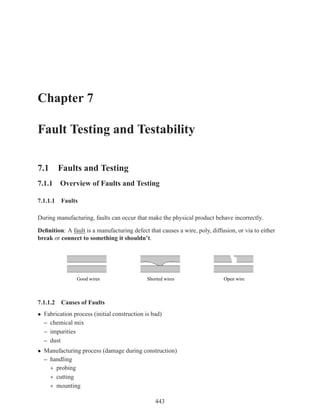 Chapter 7

Fault Testing and Testability

7.1 Faults and Testing
7.1.1 Overview of Faults and Testing

7.1.1.1 Faults

During manufacturing, faults can occur that make the physical product behave incorrectly.

Deﬁnition: A fault is a manufacturing defect that causes a wire, poly, diffusion, or via to either
break or connect to something it shouldn’t.




                Good wires                   Shorted wires                  Open wire



7.1.1.2 Causes of Faults
• Fabrication process (initial construction is bad)
  – chemical mix
  – impurities
  – dust
• Manufacturing process (damage during construction)
  – handling
    ∗ probing
    ∗ cutting
    ∗ mounting

                                                443
 