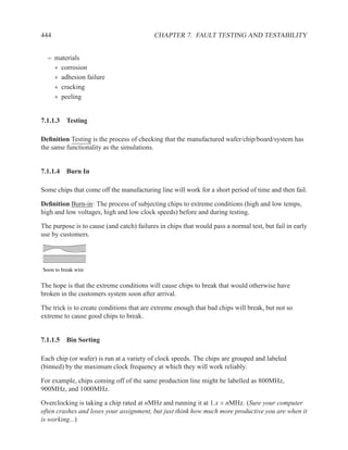 444                                        CHAPTER 7. FAULT TESTING AND TESTABILITY


  – materials
    ∗ corrosion
    ∗ adhesion failure
    ∗ cracking
    ∗ peeling


7.1.1.3 Testing

Deﬁnition Testing is the process of checking that the manufactured wafer/chip/board/system has
the same functionality as the simulations.


7.1.1.4 Burn In

Some chips that come off the manufacturing line will work for a short period of time and then fail.

Deﬁnition Burn-in: The process of subjecting chips to extreme conditions (high and low temps,
high and low voltages, high and low clock speeds) before and during testing.

The purpose is to cause (and catch) failures in chips that would pass a normal test, but fail in early
use by customers.




Soon to break wire


The hope is that the extreme conditions will cause chips to break that would otherwise have
broken in the customers system soon after arrival.

The trick is to create conditions that are extreme enough that bad chips will break, but not so
extreme to cause good chips to break.


7.1.1.5 Bin Sorting

Each chip (or wafer) is run at a variety of clock speeds. The chips are grouped and labeled
(binned) by the maximum clock frequency at which they will work reliably.

For example, chips coming off of the same production line might be labelled as 800MHz,
900MHz, and 1000MHz.

Overclocking is taking a chip rated at nMHz and running it at 1.x × nMHz. (Sure your computer
often crashes and loses your assignment, but just think how much more productive you are when it
is working...)
 