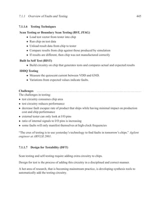 7.1.1 Overview of Faults and Testing                                                                                                                       445


7.1.1.6 Testing Techniques
 Scan Testing or Boundary Scan Testing (BST, JTAG)
      • Load test vector from tester into chip
      • Run chip on test data
      • Unload result data from chip to tester
      • Compare results from chip against those produced by simulation
      • If results are different, then chip was not manufactured correctly
 Built In Self Test (BIST)
      • Build circuitry on chip that generates tests and compares actual and expected results
 IDDQ Testing
    • Measure the quiescent current between VDD and GND.
    • Variations from expected values indicate faults.


Challenges . . . . . . . . . . . . . . . . . . . . . . . . . . . . . . . . . . . . . . . . . . . . . . . . . . . . . . . . . . . . . . . . . . . . . . . . . . . .
The challenges in testing:
• test circuitry consumes chip area
• test circuitry reduces performance
• decrease fault escapee rate of product that ships while having minimal impact on production
  cost and chip performance
• external tester can only look at I/O pins
• ratio of internal signals to I/O pins is increasing
• some faults will only manifest themselves at high-clock frequencies

“The crux of testing is to use yesterday’s technology to ﬁnd faults in tomorrow’s chips.” Agilent
engineer at ARVLSI 2001.


7.1.1.7 Design for Testability (DFT)

Scan testing and self-testing require adding extra circuitry to chips.

Design for test is the process of adding this circuitry in a disciplined and correct manner.

A hot area of research, that is becoming mainstream practice, is developing synthesis tools to
automatically add the testing circuitry.
 