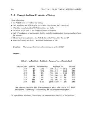 446                                      CHAPTER 7. FAULT TESTING AND TESTABILITY


7.1.2 Example Problem: Economics of Testing

Given information:
• The ACHIP costs $10 without any testing
• Each board uses one ACHIP (plus lots of other chips that we don’t care about)
• 68% of the manufactured ACHIPS do not have any faults
• For the ACHIP, it costs $1 per chip to catch half of the faults
• Each 50% reduction in fault escapees doubles cost of testing (intuition: doubles number of tests
  that are run)
• If board-level testing detects a bad ACHIP, it costs $200 to replace the ACHIP
• Board-level testing will detect 100% of the faults in an ACHIP


  Question:     What escapee fault rate will minimize cost of the ACHIP?


  Answer:



             TotCost = NoTestCost + TestCost + EscapeeProb × ReplaceCost


        NoTestCost      Testcost EscapeeProb              ReplaceCost           TotCost
               $10           $0      32%              (200 × 0.32 = $64)            $74
               $10           $1      16%              (200 × 0.16 = $32)            $43
               $10           $2       8%              (200 × 0.08 = $16)            $28
               $10           $4       4%              (200 × 0.04 = $8)             $22
               $10           $8       2%              (200 × 0.02 = $4)             $22
               $10          $16       1%              (200 × 0.01 = $2)             $28
               $10          $32     0.5%             (200 × 0.005 = $1)             $43


      The lowest total cost is $22. There are option with a total cost of $22: $4 of
      testing and $8 of testing. Economically, we can choose either option.


For high-volume, small-area chips, testing can consume more than 50% of the total cost.
 