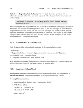 450                                         CHAPTER 7. FAULT TESTING AND TESTABILITY


the fault is — diagnosing the fault. To detect the two faults above, the test vector 110 is
sufﬁcient, because if either of the two faults is present, 110 will detect that the circuit does not
work correctly.

          Note: Detect vs. diagnose      Testing detects faults. Testing does not diagnose
          which fault occurred.

If we have a higher-than-expected failure rate for a chip, we might want to investigate the cause of
the failures, and so would need to diagnose the faults. In this case, we might do more exhaustive
analysis to see which test vectors pass and which fail. We might also need to examine the chip
physically with probes to test a few individual wires or transistors. This is done by removing the
top layers of the chip and using very small and very sensitive probes, analogous to how we use a
multimeter to test a circuit on a breadboard.


7.1.5 Mathematical Models of Faults

Goal: develop reliable and predictable technique for detecting faults in circuits.

Observations:
• The possible faults in a circuit are dependent upon the physical layout of the circuit.
• A very wide variety of possible faults
• A single test vector can catch many different faults

Need: a mathematical model for faults that is abstracted from complexities of circuit layout and
plethora of possible faults, yet still detects most or all possible faults.


7.1.5.1 Single Stuck-At Fault Model

Although there are many different bad behaviours that faults can lead to, the simple model of
single-stuck-at-faults has proven very capable of ﬁnding real faults in real circuits.

Two simplifying assumptions:

   1. A maximum of one fault per tested circuit (hence “single”)
   2. All faults are either:
       (a) stuck-at 1: short to VDD
       (b) stuck-at 0: short to GND

      hence, “stuck at”
 
