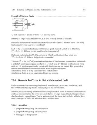 7.1.6 Generate Test Vector to Find a Mathematical Fault                                               451


Example of Stuck-At Faults             ............................................................
     L1
 a                  L9
          L5   L8
     L2 L6
 b                  L10      L12
     L3                            i
 c
          L7
                    L11
     L4
 d

12 fault locations × 2 types of faults = 24 possible faults.

If restrict to single stuck-at fault model, then have 24 faulty circuits to consider.

If allowed multiple faults, then the circuit above could have up to 12 different faults. How many
faulty circuits would need to be considered?

Each of the 12 locations has three possible values: good, stuck-at-1, stuck-at-0. Therefore,
312 = 5.3 × 105 different circuits would need to be considered!

If allowed multiple faults of 4 different types at 12 different locations, then would have
512 − 1 = 2.4 × 108 different faulty circuits to consider!
               4
There are 22 = 6.6 × 104 different Boolean functions of four inputs (A k-map of four variables is
                                                                  4
a grid of 24 squares; each square is either 0 or 1, which gives 22 different combinations). There
are 6.6 × 104 possible equations for circuits with four inputs and one output. This is much less
than the number of faulty circuit models that would be generated by the
simultaneous-faults-at-every-location models. So both of the
simultaneous-faults-at-every-location models are too extreme.


7.1.6 Generate Test Vector to Find a Mathematical Fault

Faults are detected by stimulating circuits (real, manufactured circuit, not a simulation!) with
test-vectors and checking that the real circuit gives the correct output.

Standard practice in testing is to test circuits for single stuck-at faults. Mathematics and empirical
evidence demonstrate that if a circuit appears to be free of single stuck-at faults, then probably it
also free of other types of faults. That is, testing a circuit for single stuck-at faults will also detect
many other types of faults and will often detect multiple faults.


7.1.6.1 Algorithm
     1. compute Karnaugh map for correct circuit
     2. compute Karnaugh map for faulty circuit
     3. ﬁnd region of disagreement
 
