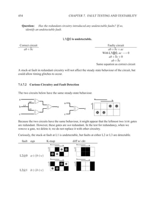 454                                           CHAPTER 7. FAULT TESTING AND TESTABILITY


    Question: Has the redundant circuitry introduced any undetectable faults? If so,
      identify an undetectable fault.


                                       L1@0 is undetectable.

 Correct circuit                                                                  Faulty circuit
    ab + bc                                                                       ab + bc + ac
                                                                             With L1@0, ac −→ 0
                                                                                   ab + bc + 0
                                                                                     ab + bc
                                                                          Same equation as correct circuit
A stuck-at fault in redundant circuitry will not affect the steady state behaviour of the circuit, but
could allow timing glitches to occur.


7.1.7.2 Curious Circuitry and Fault Detection

The two circuits below have the same steady-state behaviour.

a                                                                     a
                                                                                      b
            L2
                                          a                       c
      L1
b                                 z
            L3                                            z
c                                         c

Because the two circuits have the same behaviour, it might appear that the leftmost two XOR gates
are redundant. However, these gates are not redundant. In the test for redundancy, when we
remove a gate, we delete it; we do not replace it with other circuitry.

Curiously, the stuck-at fault at L1 is undetectable, but faults at either L2 or L3 are detectable.

    fault    eqn        K-map                   diff w/ ckt
                             a                       a
                                      b                       b
                         c                       c



 L2@0 a ⊕ (b ⊕ c)
                             a                       a
                                      b                       b
                         c                       c



 L2@1 a ⊕ (b ⊕ c)
 