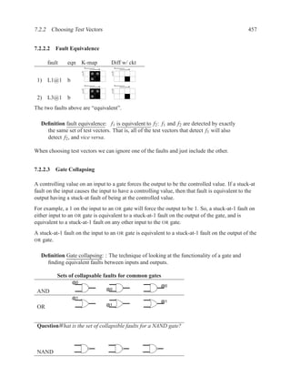 7.2.2 Choosing Test Vectors                                                                       457


7.2.2.2 Fault Equivalence

      fault    eqn    K-map        Diff w/ ckt
                          a            a
                              b            b
                      c            c



 1) L1@1 b
                          a            a
                              b            b
                      c            c



 2) L3@1 b
The two faults above are “equivalent”.

   Deﬁnition fault equivalence: f1 is equivalent to f2 : f1 and f2 are detected by exactly
     the same set of test vectors. That is, all of the test vectors that detect f1 will also
     detect f2 , and vice versa.

When choosing test vectors we can ignore one of the faults and just include the other.


7.2.2.3 Gate Collapsing

A controlling value on an input to a gate forces the output to be the controlled value. If a stuck-at
fault on the input causes the input to have a controlling value, then that fault is equivalent to the
output having a stuck-at fault of being at the controlled value.
For example, a 1 on the input to an OR gate will force the output to be 1. So, a stuck-at-1 fault on
either input to an OR gate is equivalent to a stuck-at-1 fault on the output of the gate, and is
equivalent to a stuck-at-1 fault on any other input to the OR gate.
A stuck-at-1 fault on the input to an OR gate is equivalent to a stuck-at-1 fault on the output of the
OR gate.


   Deﬁnition Gate collapsing: : The technique of looking at the functionality of a gate and
     ﬁnding equivalent faults between inputs and outputs.

          Sets of collapsable faults for common gates
                 @0
                                                          @0
                                  @0
 AND
                 @1
                                                          @1
                                  @1
 OR


 QuestionWhat is the set of collapsible faults for a NAND gate?



 NAND
 