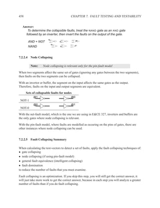458                                        CHAPTER 7. FAULT TESTING AND TESTABILITY


   Answer:
      To determine the collapsible faults, treat the NAND gate as an AND gate
     followed by an inverter, then invert the faults on the output of the gate.
                        @0
                                                @0
       AND + NOT                  @0

                             @0
                                               @1
       NAND                       @0




7.2.2.4 Node Collapsing

         Note:      Node collapsing is relevant only for the pin-fault model

When two segments affect the same set of gates (ignoring any gates between the two segments),
then faults on the two segments can be collapsed.

With an invertor or buffer, the segment on the input affects the same gates as the output.
Therefore, faults on the input and output segments are equivalent.

      Sets of collapsable faults for nodes
            @1                             @0
 NOT-1
            @0                             @1
 NOT-0

With the net-fault model, which is the one we are using in E&CE 327, inverters and buffers are
the only gates where node collapsing is relevant.

With the pin-fault model, where faults are modelled as occuring on the pins of gates, there are
other instances where node collapsing can be used.


7.2.2.5 Fault Collapsing Summary

When calculating the test-vectors to detect a set of faults, apply the fault collapsing techniques of:
• gate collapsing
• node collapsing (if using pin-fault model)
• general fault equivalence (intelligent collapsing)
• fault domination
to reduce the number of faults that you must examine.

Fault collapsing is an optimization. If you skip this step, you will still get the correct answer, it
will just take more work to get the correct answer, because in each step you will analyze a greater
number of faults than if you do fault collapsing.
 