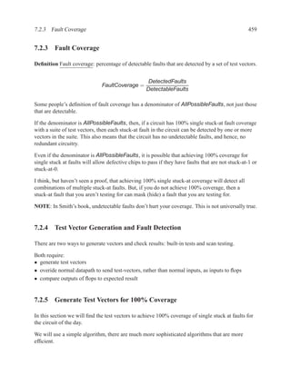 7.2.3 Fault Coverage                                                                                459


7.2.3 Fault Coverage

Deﬁnition Fault coverage: percentage of detectable faults that are detected by a set of test vectors.


                                                     DetectedFaults
                               FaultCoverage =
                                                    DetectableFaults

Some people’s deﬁnition of fault coverage has a denominator of AllPossibleFaults, not just those
that are detectable.

If the denominator is AllPossibleFaults, then, if a circuit has 100% single stuck-at fault coverage
with a suite of test vectors, then each stuck-at fault in the circuit can be detected by one or more
vectors in the suite. This also means that the circuit has no undetectable faults, and hence, no
redundant circuitry.

Even if the denominator is AllPossibleFaults, it is possible that achieving 100% coverage for
single stuck at faults will allow defective chips to pass if they have faults that are not stuck-at-1 or
stuck-at-0.

I think, but haven’t seen a proof, that achieving 100% single stuck-at coverage will detect all
combinations of multiple stuck-at faults. But, if you do not achieve 100% coverage, then a
stuck-at fault that you aren’t testing for can mask (hide) a fault that you are testing for.

NOTE: In Smith’s book, undetectable faults don’t hurt your coverage. This is not universally true.


7.2.4 Test Vector Generation and Fault Detection

There are two ways to generate vectors and check results: built-in tests and scan testing.

Both require:
• generate test vectors
• overide normal datapath to send test-vectors, rather than normal inputs, as inputs to ﬂops
• compare outputs of ﬂops to expected result


7.2.5 Generate Test Vectors for 100% Coverage

In this section we will ﬁnd the test vectors to achieve 100% coverage of single stuck at faults for
the circuit of the day.

We will use a simple algorithm, there are much more sophisticated algorithms that are more
efﬁcient.
 