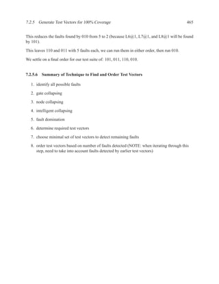 7.2.5 Generate Test Vectors for 100% Coverage                                                465


This reduces the faults found by 010 from 5 to 2 (because L6@1, L7@1, and L8@1 will be found
by 101).

This leaves 110 and 011 with 5 faults each, we can run them in either order, then run 010.

We settle on a ﬁnal order for our test suite of: 101, 011, 110, 010.


7.2.5.6 Summary of Technique to Find and Order Test Vectors

   1. identify all possible faults

   2. gate collapsing

   3. node collapsing

   4. intelligent collapsing

   5. fault domination

   6. determine required test vectors

   7. choose minimal set of test vectors to detect remaining faults

   8. order test vectors based on number of faults detected (NOTE: when iterating through this
      step, need to take into account faults detected by earlier test vectors)
 