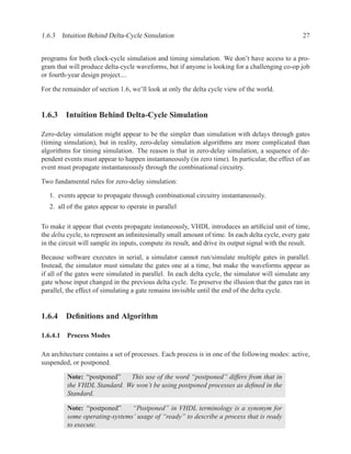 1.6.3 Intuition Behind Delta-Cycle Simulation                                                       27


programs for both clock-cycle simulation and timing simulation. We don’t have access to a pro-
gram that will produce delta-cycle waveforms, but if anyone is looking for a challenging co-op job
or fourth-year design project....

For the remainder of section 1.6, we’ll look at only the delta cycle view of the world.


1.6.3 Intuition Behind Delta-Cycle Simulation

Zero-delay simulation might appear to be the simpler than simulation with delays through gates
(timing simulation), but in reality, zero-delay simulation algorithms are more complicated than
algorithms for timing simulation. The reason is that in zero-delay simulation, a sequence of de-
pendent events must appear to happen instantaneously (in zero time). In particular, the effect of an
event must propagate instantaneously through the combinational circuitry.

Two fundamental rules for zero-delay simulation:

   1. events appear to propagate through combinational circuitry instantaneously.
   2. all of the gates appear to operate in parallel

To make it appear that events propagate instaneously, VHDL introduces an artiﬁcial unit of time,
the delta cycle, to represent an inﬁnitesimally small amount of time. In each delta cycle, every gate
in the circuit will sample its inputs, compute its result, and drive its output signal with the result.

Because software executes in serial, a simulator cannot run/simulate multiple gates in parallel.
Instead, the simulator must simulate the gates one at a time, but make the waveforms appear as
if all of the gates were simulated in parallel. In each delta cycle, the simulator will simulate any
gate whose input changed in the previous delta cycle. To preserve the illusion that the gates ran in
parallel, the effect of simulating a gate remains invisible until the end of the delta cycle.


1.6.4 Deﬁnitions and Algorithm

1.6.4.1 Process Modes

An architecture contains a set of processes. Each process is in one of the following modes: active,
suspended, or postponed.

         Note: “postponed”   This use of the word “postponed” differs from that in
         the VHDL Standard. We won’t be using postponed processes as deﬁned in the
         Standard.

         Note: “postponed”     “Postponed” in VHDL terminology is a synonym for
         some operating-systems’ usage of “ready” to describe a process that is ready
         to execute.
 