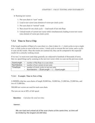 476                                        CHAPTER 7. FAULT TESTING AND TESTABILITY


   • Running test vectors

        1. Put scan chain in “scan” mode
        2. Load in test vector (one element of vector per clock cycle)
        3. Put scan chain in “normal” mode
        4. Run circuit for one clock cycle — load result of test into ﬂops
        5. Unload results of current test vector while simultaneously loading in next test vector
           (one element of vector per clock cycle)


7.3.4 Time to Test a Chip

If the length (number of ﬂops) of a scan chain is n, then it takes 2n + 1 clock cycles to run a single
test: n clock cycles to scan in the test vector, 1 clock cycle to execute the test vector, and n cycles
to scan out the results. Once the results are scanned out, they can be compared to the expected
results for a correctly working circuit.

If we run 2 or more tests (and chips generally are subjected to hundreds of thousands of tests),
then we speed things up by scanning in the next test vector while we scan out the previous result.

 ScanLength       =   number of ﬂip ﬂops in a scan chain
 NumVectors       =   number of test vectors in test suite
 TimeScan         =   number of clock cycles to run test suite
                  =   NumVectors × (ScanLength + 1) + ScanLength


7.3.4.1 Example: Time to Test a Chip

A 800MHz chip has scan chains of length 20,000 bits, 18,000 bits, 21,000 bits, 22,000 bits, and
two of 15,000 bits.

500,000 test vectors are used for each scan chain.

The tests are run at 80% of full speed.


   Question:     Calculate the total test time.


   Answer:


      We can load and unload all of the scan chains at the same time, so time will
      be limited by the longest (22,000 bits).
 