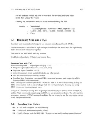 7.4. BOUNDARY SCAN AND JTAG                                                                                                                477


         For the ﬁrst test vector, we have to load it in, run the circuit for one clock
         cycle, then unload the result.
         Loading the second test vector is done while unloading the ﬁrst.

               TimeTot = ClockPeriod
                           ×(MaxLengthVec + NumVecs × (MaxLengthVec + 1))
                       = (1/(0.80 × 800 × 106)) × (22, 000 + 500, 000 × (22, 000 + 1))
                       = 17secs


7.4 Boundary Scan and JTAG
Boundary scan originated as technique to test wires on printed circuit boards (PCBs).
Goal was to replace “bed-of-nails” style testing with technique that would work for high-density
PCBs (lots of small wires close together)
Now used to test both boards and chip internals.
Used both on boundaries (I/O pins) and internal ﬂops.


Boundary Scan with JTAG . . . . . . . . . . . . . . . . . . . . . . . . . . . . . . . . . . . . . . . . . . . . . . . . . . . . . . . . . . . . .
Standardized by IEEE (1149) and previously by JTAG:
• 4 required signals (Scan Pins: TDI, TDO, TCK, TMS)
• 1 optional signal (Scan Pin: TRST)
• protocol to connect circuit under test to tester and other circuits
• state machine to drive test circuitry on chip
• Boundary Scan Description Language (BSDL): structural language used to describe which
  features of JTAG a circuit supports
JTAG circuitry now commonly built-into FPGAs and ASICS, or part of a cell-library. Rarely is a
JTAG circuit custom-built as part of a larger part. So, you’ll probably be choosing and using
JTAG circuits, not constructing new ones.
Using JTAG circuitry is usually done by giving a description of your printed circuit board (PCB)
and the JTAG components on each chip (in BSDL) to test generation software. The software then
generates a sequence of JTAG commands and data that can be used to test the wires on the circuit
board for opens and shorts.


7.4.1 Boundary Scan History
1985 JETAG: Joint European Test Action Group
1986 JTAG (North American companies joined)
1990 JTAG 2.0 formed basis for IEEE 1491 “Test access port and boundary scan architecture”
 