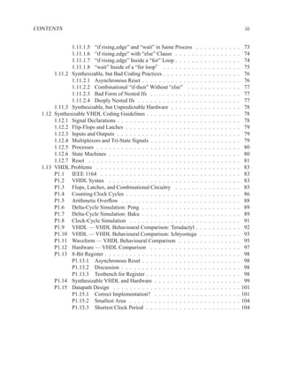 CONTENTS                                                                                                             iii


              1.11.1.5 “if rising edge” and “wait” in Same Process .        .   .   .   .   .   .   .   .   .   .    73
              1.11.1.6 “if rising edge” with “else” Clause . . . . . .      .   .   .   .   .   .   .   .   .   .    74
              1.11.1.7 “if rising edge” Inside a “for” Loop . . . . . .     .   .   .   .   .   .   .   .   .   .    74
              1.11.1.8 “wait” Inside of a “for loop” . . . . . . . . .      .   .   .   .   .   .   .   .   .   .    75
       1.11.2 Synthesizable, but Bad Coding Practices . . . . . . . . .     .   .   .   .   .   .   .   .   .   .    76
              1.11.2.1 Asynchronous Reset . . . . . . . . . . . . . .       .   .   .   .   .   .   .   .   .   .    76
              1.11.2.2 Combinational “if-then” Without “else” . . .         .   .   .   .   .   .   .   .   .   .    77
              1.11.2.3 Bad Form of Nested Ifs . . . . . . . . . . . .       .   .   .   .   .   .   .   .   .   .    77
              1.11.2.4 Deeply Nested Ifs . . . . . . . . . . . . . . .      .   .   .   .   .   .   .   .   .   .    77
       1.11.3 Synthesizable, but Unpredictable Hardware . . . . . . .       .   .   .   .   .   .   .   .   .   .    78
  1.12 Synthesizable VHDL Coding Guidelines . . . . . . . . . . . . .       .   .   .   .   .   .   .   .   .   .    78
       1.12.1 Signal Declarations . . . . . . . . . . . . . . . . . . . .   .   .   .   .   .   .   .   .   .   .    78
       1.12.2 Flip-Flops and Latches . . . . . . . . . . . . . . . . . .    .   .   .   .   .   .   .   .   .   .    79
       1.12.3 Inputs and Outputs . . . . . . . . . . . . . . . . . . . .    .   .   .   .   .   .   .   .   .   .    79
       1.12.4 Multiplexors and Tri-State Signals . . . . . . . . . . . .    .   .   .   .   .   .   .   .   .   .    79
       1.12.5 Processes . . . . . . . . . . . . . . . . . . . . . . . . .   .   .   .   .   .   .   .   .   .   .    80
       1.12.6 State Machines . . . . . . . . . . . . . . . . . . . . . .    .   .   .   .   .   .   .   .   .   .    80
       1.12.7 Reset . . . . . . . . . . . . . . . . . . . . . . . . . . .   .   .   .   .   .   .   .   .   .   .    81
  1.13 VHDL Problems . . . . . . . . . . . . . . . . . . . . . . . . .      .   .   .   .   .   .   .   .   .   .    83
       P1.1 IEEE 1164 . . . . . . . . . . . . . . . . . . . . . . . .       .   .   .   .   .   .   .   .   .   .    83
       P1.2 VHDL Syntax . . . . . . . . . . . . . . . . . . . . . .         .   .   .   .   .   .   .   .   .   .    83
       P1.3 Flops, Latches, and Combinational Circuitry . . . . . .         .   .   .   .   .   .   .   .   .   .    85
       P1.4 Counting Clock Cycles . . . . . . . . . . . . . . . . . .       .   .   .   .   .   .   .   .   .   .    86
       P1.5 Arithmetic Overﬂow . . . . . . . . . . . . . . . . . . .        .   .   .   .   .   .   .   .   .   .    88
       P1.6 Delta-Cycle Simulation: Pong . . . . . . . . . . . . . .        .   .   .   .   .   .   .   .   .   .    89
       P1.7 Delta-Cycle Simulation: Baku . . . . . . . . . . . . . .        .   .   .   .   .   .   .   .   .   .    89
       P1.8 Clock-Cycle Simulation . . . . . . . . . . . . . . . . .        .   .   .   .   .   .   .   .   .   .    91
       P1.9 VHDL — VHDL Behavioural Comparison: Teradactyl .                .   .   .   .   .   .   .   .   .   .    92
       P1.10 VHDL — VHDL Behavioural Comparison: Ichtyostega                .   .   .   .   .   .   .   .   .   .    93
       P1.11 Waveform — VHDL Behavioural Comparison . . . . .               .   .   .   .   .   .   .   .   .   .    95
       P1.12 Hardware — VHDL Comparison . . . . . . . . . . . .             .   .   .   .   .   .   .   .   .   .    97
       P1.13 8-Bit Register . . . . . . . . . . . . . . . . . . . . . . .   .   .   .   .   .   .   .   .   .   .    98
              P1.13.1 Asynchronous Reset . . . . . . . . . . . . . .        .   .   .   .   .   .   .   .   .   .    98
              P1.13.2 Discussion . . . . . . . . . . . . . . . . . . .      .   .   .   .   .   .   .   .   .   .    98
              P1.13.3 Testbench for Register . . . . . . . . . . . . .      .   .   .   .   .   .   .   .   .   .    98
       P1.14 Synthesizable VHDL and Hardware . . . . . . . . . . .          .   .   .   .   .   .   .   .   .   .    99
       P1.15 Datapath Design . . . . . . . . . . . . . . . . . . . . .      .   .   .   .   .   .   .   .   .   .   101
              P1.15.1 Correct Implementation? . . . . . . . . . . .         .   .   .   .   .   .   .   .   .   .   101
              P1.15.2 Smallest Area . . . . . . . . . . . . . . . . .       .   .   .   .   .   .   .   .   .   .   104
              P1.15.3 Shortest Clock Period . . . . . . . . . . . . .       .   .   .   .   .   .   .   .   .   .   104
 