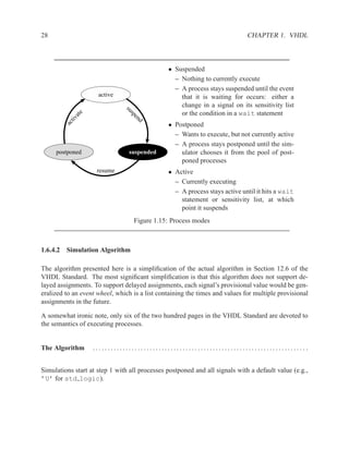 28                                                                           CHAPTER 1. VHDL



                                               • Suspended
                                                 – Nothing to currently execute
                                                 – A process stays suspended until the event
                     active                        that it is waiting for occurs: either a
                                                   change in a signal on its sensitivity list

                               su
                                                   or the condition in a wait statement
             e




                                  sp
             at




                                     e
          tiv




                                    nd
        ac




                                               • Postponed
                                                 – Wants to execute, but not currently active
                                                 – A process stays postponed until the sim-
     postponed                   suspended         ulator chooses it from the pool of post-
                                                   poned processes
                    resume                     • Active
                                                 – Currently executing
                                                 – A process stays active until it hits a wait
                                                   statement or sensitivity list, at which
                                                   point it suspends
                                   Figure 1.15: Process modes



1.6.4.2 Simulation Algorithm

The algorithm presented here is a simpliﬁcation of the actual algorithm in Section 12.6 of the
VHDL Standard. The most signiﬁcant simpliﬁcation is that this algorithm does not support de-
layed assignments. To support delayed assignments, each signal’s provisional value would be gen-
eralized to an event wheel, which is a list containing the times and values for multiple provisional
assignments in the future.

A somewhat ironic note, only six of the two hundred pages in the VHDL Standard are devoted to
the semantics of executing processes.


The Algorithm      ....................................................................... .


Simulations start at step 1 with all processes postponed and all signals with a default value (e.g.,
’U’ for std logic).
 