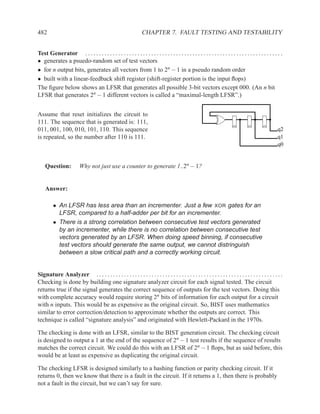 482                                                                CHAPTER 7. FAULT TESTING AND TESTABILITY


Test Generator . . . . . . . . . . . . . . . . . . . . . . . . . . . . . . . . . . . . . . . . . . . . . . . . . . . . . . . . . . . . . . . . . . . . . . . .
• generates a psuedo-random set of test vectors
• for n output bits, generates all vectors from 1 to 2n − 1 in a pseudo random order
• built with a linear-feedback shift register (shift-register portion is the input ﬂops)
The ﬁgure below shows an LFSR that generates all possible 3-bit vectors except 000. (An n bit
LFSR that generates 2n − 1 different vectors is called a “maximal-length LFSR”.)


Assume that reset initializes the circuit to
111. The sequence that is generated is: 111,
011, 001, 100, 010, 101, 110. This sequence                                                                                                               q2
is repeated, so the number after 110 is 111.                                                                                                              q1
                                                                                                                                                          q0


    Question:             Why not just use a counter to generate 1..2n − 1?


    Answer:

         • An LFSR has less area than an incrementer. Just a few XOR gates for an
           LFSR, compared to a half-adder per bit for an incrementer.
         • There is a strong correlation between consecutive test vectors generated
           by an incrementer, while there is no correlation between consecutive test
           vectors generated by an LFSR. When doing speed binning, if consecutive
           test vectors should generate the same output, we cannot distringuish
           between a slow critical path and a correctly working circuit.


Signature Analyzer . . . . . . . . . . . . . . . . . . . . . . . . . . . . . . . . . . . . . . . . . . . . . . . . . . . . . . . . . . . . . . . . . . . .
Checking is done by building one signature analyzer circuit for each signal tested. The circuit
returns true if the signal generates the correct sequence of outputs for the test vectors. Doing this
with complete accuracy would require storing 2n bits of information for each output for a circuit
with n inputs. This would be as expensive as the original circuit. So, BIST uses mathematics
similar to error correction/detection to approximate whether the outputs are correct. This
technique is called “signature analysis” and originated with Hewlett-Packard in the 1970s.

The checking is done with an LFSR, similar to the BIST generation circuit. The checking circuit
is designed to output a 1 at the end of the sequence of 2n − 1 test results if the sequence of results
matches the correct circuit. We could do this with an LFSR of 2n − 1 ﬂops, but as said before, this
would be at least as expensive as duplicating the original circuit.

The checking LFSR is designed similarly to a hashing function or parity checking circuit. If it
returns 0, then we know that there is a fault in the circuit. If it returns a 1, then there is probably
not a fault in the circuit, but we can’t say for sure.
 