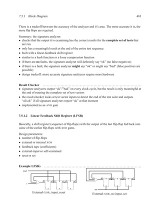 7.5.1 Block Diagram                                                                                                                                    483


There is a tradeoff between the accuracy of the analyzer and it’s area. The more accurate it is, the
more ﬂip ﬂops are required.
Summary: the signature analyzer:
• checks that the output it is examining has the correct results for the complete set of tests that
  are run
• only has a meaningful result at the end of the entire test sequence.
• built with a linear-feedback shift register
• similar to a hash function or a lossy compression function
• if there are no faults, the signature analyzer will deﬁnitely say “ok” (no false negatives)
• if there is a fault, the signature analyzer might say “ok” or might say “bad” (false positives are
  possible)
• design tradeoff: more accurate signature analyzers require more hardware


Result Checker . . . . . . . . . . . . . . . . . . . . . . . . . . . . . . . . . . . . . . . . . . . . . . . . . . . . . . . . . . . . . . . . . . . . . . . .
• signature analyzers output “ok”/”bad” on every clock cycle, but the result is only meaningful at
  the end of running the complete set of test vectors
• the result checker looks at test vector inputs to detect the end of the test suite and outputs
  “all ok” if all signature analyzers report “ok” at that moment
• implemented as an AND gate


7.5.1.2 Linear Feedback Shift Register (LFSR)

Basically, a shift register (sequence of ﬂip-ﬂops) with the output of the last ﬂip-ﬂop fed back into
some of the earlier ﬂip-ﬂops with XOR gates.
Design parameters:
• number of ﬂip-ﬂops
• external or internal XOR
• feedback taps (coefﬁcients)
• external-input or self-contained
• reset or set


Example LFSRs                   .......................................................................
     reset


                                                                                                         d0     R   q0 d1     R    q1 d2     R   q2
                              d0     R   q0 d1     R    q1 d2     R   q2
         i
                                                                                                                S             S              S

                                     S             S              S
                                                                                                 set
                 External-XOR, input, reset                                                    External-XOR, no input, set
 
