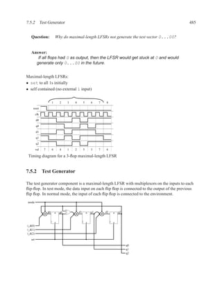 7.5.2 Test Generator                                                                           485


   Question:                Why do maximal-length LFSRs not generate the test vector 0...00?


   Answer:
      If all ﬂops had 0 as output, then the LFSR would get stuck at 0 and would
     generate only 0...00 in the future.


Maximal-length LFSRs:
• set to all 1s initially
• self contained (no external i input)


                        1       2    3   4        5       6    7   8
    reset
         clk
         d0
         q0

         d1
         q1
         q2
         val   7        6       4    1   2        5       3    7   6

 Timing diagram for a 3-ﬂop maximal-length LFSR


7.5.2 Test Generator

The test generator component is a maximal-length LFSR with multiplexors on the inputs to each
ﬂip-ﬂop. In test mode, the data input on each ﬂip ﬂop is connected to the output of the previous
ﬂip ﬂop. In normal mode, the input of each ﬂip ﬂop is connected to the environment.
 mode


                   d0       R   q0           d1       R   q1       d2   R   q2


                            S                         S                 S
i_d(0)
i_d(1)
i_d(2)
   set

                                                                                 q0
                                                                                 q1
                                                                                 q2
 