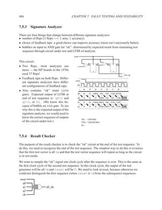 486                                         CHAPTER 7. FAULT TESTING AND TESTABILITY


7.5.3 Signature Analyzer

There are four things that change between different signature analyzers:
• number of ﬂops (⇑ ﬂops =⇒ ⇑ area, ⇑ accuracy)
• choice of feedback taps: a good choice can improve accuracy (more isn’t necessarily better)
• bubbles on input to AND gate for “ok”: determined by expected result from simulating test
  sequence through circuit under test and LFSR of analyzer.
                                              reset

This circuit:
                                                                 d0    R    q0           d1    R   q1
• Two ﬂops, most analyzers use                    i
  more — the HP boards in the 1970s                                    S                       S

  used 37 ﬂops!                                                                                                ok
• Feedback taps on both ﬂops. Differ-
                                               reset
  ent signature analyzers have differ-
                                                 clk
  ent conﬁgurations of feedback taps.
                                                      i     i6    i5       i4     i3   i2     i1    i0   -
• Also contains “ok” tester (AND
  gate). Expected output of LFSR at               d0        i6    i5   i4⊕i6 356       245 1346 02356    -

  end of test sequence is: q0=1 and               q0        0     i6       i5    i4⊕i6 356    245 1346 02356
  q1=1, or 01. (We know this be-                  d1        0     i6   i5⊕i6 i4⊕i5 346 2356 1245         -
  cause of bubble on AND gate. To see             q1        0     0        i6    i5⊕i6 i4⊕i5 346 2356 1245
  why this is the expected output of the
  signature analyzer, we would need to
  know the correct sequence of outputs
                                                          356 = i3⊕i5⊕i6
  of the circuit under test.)                             2356 = i2⊕i3⊕i5⊕i6
                                                          etc...




7.5.4 Result Checker

The purpose of the result checker is to check the “ok” circuit at the end of the test sequence. To
do this, we need to recognize the end of the test sequence. The simplest way to do this is to notice
that the ﬁrst test vector is all 1s and that the test vector sequence will repeat as long as the circuit
is in test mode.
We want to sample the “ok” signal one clock cycle after the sequence is over. This is the same as
the ﬁrst clock cycle of the second test sequence. In this clock cycle, the output of the test
generator will be all 1s and reset will be 0. We need to look at reset, because otherwise we
could not distinguish the ﬁrst sequence (when reset is 1) from the subsequenct sequences.
 reset
   q0
   q1                 all_ok
   q2
   ok
 