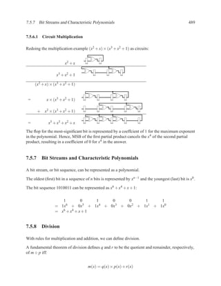 7.5.7 Bit Streams and Characteristic Polynomials                                                    489


7.5.6.1 Circuit Multiplication

Redoing the multiplication example (x2 + x) × (x3 + x2 + 1) as circuits:


                       x2 + x

                  x3 + x2 + 1

     (x2 + x) × (x3 + x2 + 1)


 =          x × (x3 + x2 + 1)

      + x2 × (x3 + x2 + 1)

 =           x5 + x3 + x2 + x
The ﬂop for the most-signiﬁcant bit is represented by a coeffcient of 1 for the maximum exponent
in the polynomial. Hence, MSB of the ﬁrst partial product cancels the x4 of the second partial
product, resulting in a coefﬁcient of 0 for x4 in the answer.


7.5.7 Bit Streams and Characteristic Polynomials

A bit stream, or bit sequence, can be represented as a polynomial.

The oldest (ﬁrst) bit in a sequence of n bits is represented by xn−1 and the youngest (last) bit is x0 .

The bit sequence 1010011 can be represented as x6 + x4 + x + 1:

                    1         0    1   0     0     1     1
                 = 1x 6 + 0x5 + 1x4 + 0x3 + 0x2 + 1x1 + 1x0

                 = x6 + x4 + x + 1


7.5.8 Division

With rules for multiplication and addition, we can deﬁne division.

A fundamental theorem of division deﬁnes q and r to be the quotient and remainder, respectively,
of m ÷ p iff:


                                      m(x) = q(x) × p(x) + r(x)
 