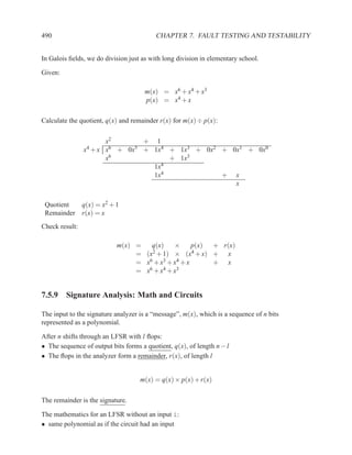 490                                       CHAPTER 7. FAULT TESTING AND TESTABILITY


In Galois ﬁelds, we do division just as with long division in elementary school.

Given:

                                      m(x) = x6 + x4 + x3
                                      p(x) = x4 + x

Calculate the quotient, q(x) and remainder r(x) for m(x) ÷ p(x):


                         x2       + 1
                x4 + x   x6 + 0x5 + 1x4 + 1x3 + 0x2 + 0x1 + 0x0

                         x6             + 1x3
                                    1x4
                                    1x4             + x
                                                       x


 Quotient       q(x) = x2 + 1
 Remainder      r(x) = x
Check result:

                            m(x) =   q(x)    ×      p(x) + r(x)
                                 = (x2 + 1) × (x4 + x) +    x
                                 = x6 + x3 + x4 + x      + x
                                 = x6 + x4 + x3


7.5.9 Signature Analysis: Math and Circuits

The input to the signature analyzer is a “message”, m(x), which is a sequence of n bits
represented as a polynomial.

After n shifts through an LFSR with l ﬂops:
• The sequence of output bits forms a quotient, q(x), of length n − l
• The ﬂops in the analyzer form a remainder, r(x), of length l


                                    m(x) = q(x) × p(x) + r(x)


The remainder is the signature.

The mathematics for an LFSR without an input i:
• same polynomial as if the circuit had an input
 