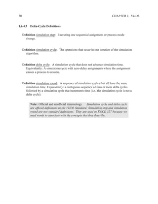 30                                                                            CHAPTER 1. VHDL


1.6.4.3 Delta-Cycle Deﬁnitions

     Deﬁnition simulation step: Executing one sequential assignment or process mode
       change.


     Deﬁnition simulation cycle: The operations that occur in one iteration of the simulation
       algorithm.


     Deﬁnition delta cycle: A simulation cycle that does not advance simulation time.
       Equivalently: A simulation cycle with zero-delay assignments where the assignment
       causes a process to resume.


     Deﬁnition simulation round: A sequence of simulation cycles that all have the same
       simulation time. Equivalently: a contiguous sequence of zero or more delta cycles
       followed by a simulation cycle that increments time (i.e., the simulation cycle is not a
       delta cycle).


           Note: Ofﬁcial and unofﬁcial terminology      Simulation cycle and delta cycle
           are ofﬁcial deﬁnitions in the VHDL Standard. Simulation step and simulation
           round are not standard deﬁnitions. They are used in E&CE 327 because we
           need words to associate with the concepts that they describe.
 