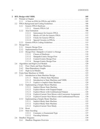 iv                                                                                  CONTENTS


2 RTL Design with VHDL                                                                                105
  2.1 Prelude to Chapter . . . . . . . . . . . . . . . . . . . . . . . . . . . . . . .    .   .   .   105
      2.1.1 A Note on EDA for FPGAs and ASICs . . . . . . . . . . . . . . . .             .   .   .   105
  2.2 FPGA Background and Coding Guidelines . . . . . . . . . . . . . . . . . . .         .   .   .   106
      2.2.1 Generic FPGA Hardware . . . . . . . . . . . . . . . . . . . . . . . .         .   .   .   106
              2.2.1.1 Generic FPGA Cell . . . . . . . . . . . . . . . . . . . . .         .   .   .   106
      2.2.2 Area Estimation . . . . . . . . . . . . . . . . . . . . . . . . . . . .       .   .   .   106
              2.2.2.1 Interconnect for Generic FPGA . . . . . . . . . . . . . . .         .   .   .   112
              2.2.2.2 Blocks of Cells for Generic FPGA . . . . . . . . . . . . .          .   .   .   112
              2.2.2.3 Clocks for Generic FPGAs . . . . . . . . . . . . . . . . .          .   .   .   114
              2.2.2.4 Special Circuitry in FPGAs . . . . . . . . . . . . . . . . .        .   .   .   114
      2.2.3 Generic-FPGA Coding Guidelines . . . . . . . . . . . . . . . . . . .          .   .   .   115
  2.3 Design Flow . . . . . . . . . . . . . . . . . . . . . . . . . . . . . . . . . . .   .   .   .   116
      2.3.1 Generic Design Flow . . . . . . . . . . . . . . . . . . . . . . . . . .       .   .   .   116
      2.3.2 Implementation Flows . . . . . . . . . . . . . . . . . . . . . . . . .        .   .   .   117
      2.3.3 Design Flow: Datapath vs Control vs Storage . . . . . . . . . . . . .         .   .   .   118
              2.3.3.1 Classes of Hardware . . . . . . . . . . . . . . . . . . . . .       .   .   .   118
              2.3.3.2 Datapath-Centric Design Flow . . . . . . . . . . . . . . .          .   .   .   119
              2.3.3.3 Control-Centric Design Flow . . . . . . . . . . . . . . . .         .   .   .   120
              2.3.3.4 Storage-Centric Design Flow . . . . . . . . . . . . . . . .         .   .   .   120
  2.4 Algorithms and High-Level Models . . . . . . . . . . . . . . . . . . . . . .        .   .   .   120
      2.4.1 Flow Charts and State Machines . . . . . . . . . . . . . . . . . . . .        .   .   .   121
      2.4.2 Data-Dependency Graphs . . . . . . . . . . . . . . . . . . . . . . .          .   .   .   121
      2.4.3 High-Level Models . . . . . . . . . . . . . . . . . . . . . . . . . . .       .   .   .   122
  2.5 Finite State Machines in VHDL . . . . . . . . . . . . . . . . . . . . . . . .       .   .   .   123
      2.5.1 Introduction to State-Machine Design . . . . . . . . . . . . . . . . .        .   .   .   123
              2.5.1.1 Mealy vs Moore State Machines . . . . . . . . . . . . . .           .   .   .   123
              2.5.1.2 Introduction to State Machines and VHDL . . . . . . . . .           .   .   .   123
              2.5.1.3 Explicit vs Implicit State Machines . . . . . . . . . . . . .       .   .   .   124
      2.5.2 Implementing a Simple Moore Machine . . . . . . . . . . . . . . . .           .   .   .   125
              2.5.2.1 Implicit Moore State Machine . . . . . . . . . . . . . . . .        .   .   .   126
              2.5.2.2 Explicit Moore with Flopped Output . . . . . . . . . . . .          .   .   .   127
              2.5.2.3 Explicit Moore with Combinational Outputs . . . . . . . .           .   .   .   128
              2.5.2.4 Explicit-Current+Next Moore with Concurrent Assignment              .   .   .   129
              2.5.2.5 Explicit-Current+Next Moore with Combinational Process              .   .   .   130
      2.5.3 Implementing a Simple Mealy Machine . . . . . . . . . . . . . . . .           .   .   .   131
              2.5.3.1 Implicit Mealy State Machine . . . . . . . . . . . . . . . .        .   .   .   132
              2.5.3.2 Explicit Mealy State Machine . . . . . . . . . . . . . . . .        .   .   .   133
              2.5.3.3 Explicit-Current+Next Mealy . . . . . . . . . . . . . . . .         .   .   .   134
      2.5.4 Reset . . . . . . . . . . . . . . . . . . . . . . . . . . . . . . . . . .     .   .   .   135
      2.5.5 State Encoding . . . . . . . . . . . . . . . . . . . . . . . . . . . . .      .   .   .   137
              2.5.5.1 Constants vs Enumerated Type . . . . . . . . . . . . . . .          .   .   .   137
              2.5.5.2 Encoding Schemes . . . . . . . . . . . . . . . . . . . . . .        .   .   .   138
  2.6 Dataﬂow Diagrams . . . . . . . . . . . . . . . . . . . . . . . . . . . . . . .      .   .   .   139
      2.6.1 Dataﬂow Diagrams Overview . . . . . . . . . . . . . . . . . . . . .           .   .   .   139
 