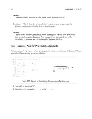 42                                                                             CHAPTER 1. VHDL


     Answer:
        simulation step, delta cycle, simulation cycle, simulation round


     Question: What is the order of granularity, from ﬁnest to coarsest, amongst the
       different granularities related to delta-cycle simulation?


     Answer:
        Same order as listed just above. Note: delta cycles have a ﬁner granularity
       that simulation cycles, because delta cycles do not advance time, while
       simulation cycles that are not delta cycles do advance time.


1.6.7 Example: Need for Provisional Assignments

This is an example of processes where updating signals during a simulation cycle leads to different
results for different process execution orderings.


architecture main of swindle is
begin
  p_c: process (a, b) begin
    c <= a AND b;
                                                              a
  end process;                                                                         d
                                                                           c
  p_d: process (a, c) begin
                                                              b
    d <= a XOR c;
  end process;
end main;


                 Figure 1.18: Circuit to illustrate need for provisional assignments

     1. Start with all signals at ’0’.
     2. Simultaneously change to a = ’1’ and b = ’1’.
 