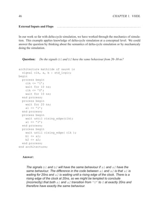 46                                                                       CHAPTER 1. VHDL


External Inputs and Flops     ............................................................ .


In our work so far with delta-cycle simulation, we have worked through the mechanics of simula-
tion. This example applies knowledge of delta-cycle simulation at a conceptual level. We could
answer the question by thinking about the semantics of delta-cycle simulation or by mechanicaly
doing the simulation.


     Question:   Do the signals b1 and b2 have the same behaviour from 20–30 ns?


architecture mathilde of sauv´ is
                             e
  signal clk, a, b : std_logic;
begin
  process begin
    clk <= ’1’;
    wait for 10 ns;
    clk <= ’0’;
    wait for 10 ns;
  end process;
  process begin
    wait for 20 ns;
    a1 <= ’1’;
  end process;
  process begin
    wait until rising_edge(clk);
    a1 <= ’1’;
  end process;
  process begin
    wait until rising_edge( clk );
    b1 <= a1;
    b2 <= a2;
  end process;
end architecture;


     Answer:


       The signals b1 and b2 will have the same behaviour if a1 and a2 have the
       same behaviour. The difference in the code between a1 and a2 is that a1 is
       waiting for 20ns and a2 is waiting until a rising edge of the clock. There is a
       rising edge of the clock at 20ns, so we might be tempted to conclude
       (incorrectly) that both a1 and a2 transition from ’U’ to 0 at exactly 20ns and
       therefore have exactly the same behaviour.
 