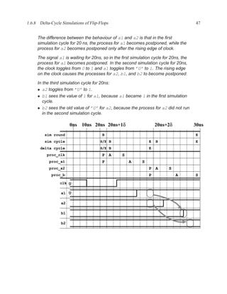 1.6.8 Delta-Cycle Simulations of Flip-Flops                                             47


     The difference between the behaviour of a1 and a2 is that in the ﬁrst
     simulation cycle for 20 ns, the process for a1 becomes postponed, while the
     process for a2 becomes postponed only after the rising edge of clock.

     The signal a1 is waiting for 20ns, so in the ﬁrst simulation cycle for 20ns, the
     process for a1 becomes postponed. In the second simulation cycle for 20ns,
     the clock toggles from 0 to 1 and a1 toggles from ’U’ to 1. The rising edge
     on the clock causes the processes for a2, b1, and b2 to become postponed.

     In the third simulation cycle for 20ns:
     • a2 toggles from ’U’ to 1.
     • b1 sees the value of 1 for a1, because a1 became 1 in the ﬁrst simulation
        cycle.
     • b2 sees the old value of ’U’ for a2, because the process for a2 did not run
        in the second simulation cycle.

                       0ns 10ns 20ns 20ns+1δ                        20ns+2δ             30ns
         sim round                     B                                                E
         sim cycle                    B/E B                     E   B                   E
       delta cycle                    B/E B                     E
          proc_clk                     P A        S
           proc_a1                     P              A     S
           proc_a2                                              P A        S
             proc_b                                             P              A        S
                 clk U

                  a1 U

                  a2

                  b1

                  b2
 