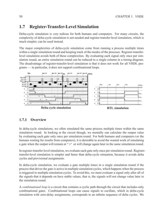 50                                                                                                                                                                                                          CHAPTER 1. VHDL


1.7 Register-Transfer-Level Simulation
Delta-cycle simulation is very tedious for both humans and computers. For many circuits, the
complexity of delta-cycle simulation is not needed and register-transfer-level simulation, which is
much simpler, can be used instead.

The major complexities of delta-cycle simulation come from running a process multiple times
within a single simulation round and keeping track of the modes of the proceses. Register-transfer-
level simulation avoids both of these complexities. By evaluating each signal only once per sim-
ulation round, an entire simulation round can be reduced to a single column in a timing diagram.
The disadvantage of register-transfer-level simulation is that it does not work for all VHDL pro-
grams — in particular, it does not support combinational loops.
              0ns                                       0ns+1δ                     0ns+2δ 0ns+2δ3ns                       3ns+1δ                     3ns+2δ 3ns+3δ                102ns
sim round         B                                                                                         EB                                                                E
 sim cycle        B                                    EB                         EB             EB         EB           EB                         EB             EB         E
delta cycle       B                                    EB                         EB             E           B           EB                         EB             E          E
    proc1     P                            A           S PA           S             PA           S                         P            A           S PA           S
    proc2     P A         S                              P                A       S                PA       S              PA       S                                PA       S                 0ns   1ns   2ns   3ns
    proc3     P               A        S                                                                        PA       S
                                                                                                                                                                                                                        102ns
       a      U               U1                                                                                                                                                          a   U 1

       b      U                    0                                                                                 1                                                                    b   U 0                 1

       c      U                                U              0                          0                                                  1              1                              c   U 0                 1

       d      U                                    U              U                          1                                                  1              0                          d   U 1                 0

       e      U       U                                                       0                         0                       1                                         0               e   U 0


                                                       Delta cycle simulation                                                                                                                         RTL simulation


1.7.1 Overview

In delta-cycle simulations, we often simulated the same process multiple times within the same
simulation round. In looking at the circuit though, we mentally can calculate the output value
by evaluating each gate only once per simulation round. For both humans and computers (or the
humans waiting for results from computers), it is desirable to avoid the wasted work of simulating
a gate when the output will remain at ’U’ or will change again later in the same simulation round.

In register-transfer-level simulation, we evaluate each gate only once per simulation round. Register-
transfer-level simulation is simpler and faster than delta-cycle simuation, because it avoids delta
cycles and provisional assignments.

In delta-cycle simulation, we evaluate a gate multiple times in a single simulation round if the
process that drives the gate is active in multiple simulation cycles, which happens when the process
is triggered in multiple simulation cycles. To avoid this, we must evaluate a signal only after all of
the signals that it depends on have stable values, that is, the signals will not change value later in
the simulation round.

A combinational loop is a circuit that contains a cyclic path through the circuit that includes only
combinational gates. Combinational loops can cause signals to oscillate, which in delta-cycle
simulation with zero-delay assignments, corresponds to an inﬁnite sequence of delta cycles. We
 