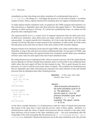 1.7.1 Overview                                                                                    51


immediately see that when doing zero-delay simulation of a combinational loop such as
a <= not(a);, the change on a will trigger the process to re-run and re-evaluate a an inﬁnite
number of times. Hence, register-transfer-level simulation does not support combinational loops.

To make register-transfer simulation work, we preprocess the VHDL program and transform it so
that each process is dependent upon only those processes that appear before it. This dependency
ordering is called topological ordering. If a circuit has combinational loops, we cannot sort the
processes into a topological order.

The register-transfer level is a coarser level of temporal abstraction than the delta-cycle level.
In delta-cycle simulation, many delta-cycles can elapse without an increment in real time (e.g.
nanoseconds). In register-transfer-level simulation, all of the events that take place in the same
moment of real time take place at same moment in the simulation. In other words, all of the events
that take place at the same time are drawn in the same column of the waveform diagram.

Register-transfer-level simulation can be done for legal VHDL code, either synthesizable or unsyn-
thesizable, so long as the code does not contain combinational loops. For any piece of VHDL code
without combinational loops, the register-transfer-level simulation and the delta-cycle simulation
will have same value for each signal at the end of each simulation round.

By sorting the processes in topological order, when we execute a process, all of the signals that the
process depends on will have already been evaluated, and so we know that we are reading the ﬁnal,
stable values that each signal will have for that moment in time. This is good, because for most
processes, we want to read the most recent values of signals. The exceptions are timed processes
that are dependent upon other timed processes running at the same moment in time and clocked
processes that are dependent upon other clocked processes.

process begin                                         Question: In this code, what value
  a <= ’0’;                                             should b have 10 ns?
  wait for 10 ns;
  a <= ’1’;
  ...                                                 Answer:
end process;                                             Both processes will execute in
                                                        the same simulation cycle at 10
process begin
                                                        ns. The statement b <= a will
  b <= ’0’;
                                                        see the value of a from the
  wait for 10 ns;
  b <= a;
                                                        previous simulation cycle, which
  ...                                                   is before a <= ’1’; is
end process;                                            evaluated. The signal b will be
                                                        ’0’ at 10 ns.
As the above example illustrates, if a clocked process reads the values of signals from processes
that resume at the same time, it must read the previous value of those signals. Similarly, if a
clocked process reads the values of signals from processes that are sensitive to the same clock,
those processes will all resume in the same simulation cycle — the cycle immediately after the
rising-edge of the clock (assuming that the processes use if rising edge or wait until
rising edge statements). Because the processes run in the same simulation cycle, they all read
 