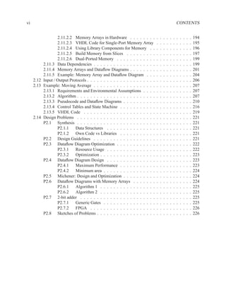 vi                                                                                                     CONTENTS


                  2.11.2.2 Memory Arrays in Hardware . . . . . . . .           .   .   .   .   .   .   .   .   .   .   .   194
                  2.11.2.3 VHDL Code for Single-Port Memory Array              .   .   .   .   .   .   .   .   .   .   .   195
                  2.11.2.4 Using Library Components for Memory . .             .   .   .   .   .   .   .   .   .   .   .   196
                  2.11.2.5 Build Memory from Slices . . . . . . . . .          .   .   .   .   .   .   .   .   .   .   .   197
                  2.11.2.6 Dual-Ported Memory . . . . . . . . . . . .          .   .   .   .   .   .   .   .   .   .   .   199
          2.11.3 Data Dependencies . . . . . . . . . . . . . . . . . . .       .   .   .   .   .   .   .   .   .   .   .   199
          2.11.4 Memory Arrays and Dataﬂow Diagrams . . . . . . . .            .   .   .   .   .   .   .   .   .   .   .   201
          2.11.5 Example: Memory Array and Dataﬂow Diagram . . .               .   .   .   .   .   .   .   .   .   .   .   204
     2.12 Input / Output Protocols . . . . . . . . . . . . . . . . . . . . .   .   .   .   .   .   .   .   .   .   .   .   206
     2.13 Example: Moving Average . . . . . . . . . . . . . . . . . . .        .   .   .   .   .   .   .   .   .   .   .   207
          2.13.1 Requirements and Environmental Assumptions . . . .            .   .   .   .   .   .   .   .   .   .   .   207
          2.13.2 Algorithm . . . . . . . . . . . . . . . . . . . . . . . .     .   .   .   .   .   .   .   .   .   .   .   207
          2.13.3 Pseudocode and Dataﬂow Diagrams . . . . . . . . . .           .   .   .   .   .   .   .   .   .   .   .   210
          2.13.4 Control Tables and State Machine . . . . . . . . . . .        .   .   .   .   .   .   .   .   .   .   .   216
          2.13.5 VHDL Code . . . . . . . . . . . . . . . . . . . . . .         .   .   .   .   .   .   .   .   .   .   .   219
     2.14 Design Problems . . . . . . . . . . . . . . . . . . . . . . . .      .   .   .   .   .   .   .   .   .   .   .   221
          P2.1 Synthesis . . . . . . . . . . . . . . . . . . . . . . . .       .   .   .   .   .   .   .   .   .   .   .   221
                  P2.1.1    Data Structures . . . . . . . . . . . . . . .      .   .   .   .   .   .   .   .   .   .   .   221
                  P2.1.2    Own Code vs Libraries . . . . . . . . . . .        .   .   .   .   .   .   .   .   .   .   .   221
          P2.2 Design Guidelines . . . . . . . . . . . . . . . . . . .         .   .   .   .   .   .   .   .   .   .   .   221
          P2.3 Dataﬂow Diagram Optimization . . . . . . . . . . . .            .   .   .   .   .   .   .   .   .   .   .   222
                  P2.3.1    Resource Usage . . . . . . . . . . . . . . .       .   .   .   .   .   .   .   .   .   .   .   222
                  P2.3.2    Optimization . . . . . . . . . . . . . . . . .     .   .   .   .   .   .   .   .   .   .   .   223
          P2.4 Dataﬂow Diagram Design . . . . . . . . . . . . . . .            .   .   .   .   .   .   .   .   .   .   .   223
                  P2.4.1    Maximum Performance . . . . . . . . . . .          .   .   .   .   .   .   .   .   .   .   .   223
                  P2.4.2    Minimum area . . . . . . . . . . . . . . . .       .   .   .   .   .   .   .   .   .   .   .   224
          P2.5 Michener: Design and Optimization . . . . . . . . . .           .   .   .   .   .   .   .   .   .   .   .   224
          P2.6 Dataﬂow Diagrams with Memory Arrays . . . . . . .               .   .   .   .   .   .   .   .   .   .   .   224
                  P2.6.1    Algorithm 1 . . . . . . . . . . . . . . . . .      .   .   .   .   .   .   .   .   .   .   .   225
                  P2.6.2    Algorithm 2 . . . . . . . . . . . . . . . . .      .   .   .   .   .   .   .   .   .   .   .   225
          P2.7 2-bit adder . . . . . . . . . . . . . . . . . . . . . . .       .   .   .   .   .   .   .   .   .   .   .   225
                  P2.7.1    Generic Gates . . . . . . . . . . . . . . . .      .   .   .   .   .   .   .   .   .   .   .   225
                  P2.7.2    FPGA . . . . . . . . . . . . . . . . . . . .       .   .   .   .   .   .   .   .   .   .   .   226
          P2.8 Sketches of Problems . . . . . . . . . . . . . . . . . .        .   .   .   .   .   .   .   .   .   .   .   226
 