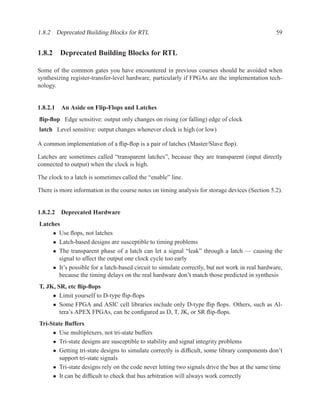 1.8.2 Deprecated Building Blocks for RTL                                                        59


1.8.2 Deprecated Building Blocks for RTL

Some of the common gates you have encountered in previous courses should be avoided when
synthesizing register-transfer-level hardware, particularly if FPGAs are the implementation tech-
nology.


1.8.2.1 An Aside on Flip-Flops and Latches
ﬂip-ﬂop Edge sensitive: output only changes on rising (or falling) edge of clock
latch Level sensitive: output changes whenever clock is high (or low)

A common implementation of a ﬂip-ﬂop is a pair of latches (Master/Slave ﬂop).

Latches are sometimes called “transparent latches”, because they are transparent (input directly
connected to output) when the clock is high.

The clock to a latch is sometimes called the “enable” line.

There is more information in the course notes on timing analysis for storage devices (Section 5.2).


1.8.2.2 Deprecated Hardware
Latches
    • Use ﬂops, not latches
    • Latch-based designs are susceptible to timing problems
    • The transparent phase of a latch can let a signal “leak” through a latch — causing the
       signal to affect the output one clock cycle too early
    • It’s possible for a latch-based circuit to simulate correctly, but not work in real hardware,
       because the timing delays on the real hardware don’t match those predicted in synthesis
T, JK, SR, etc ﬂip-ﬂops
     • Limit yourself to D-type ﬂip-ﬂops
     • Some FPGA and ASIC cell libraries include only D-type ﬂip ﬂops. Others, such as Al-
        tera’s APEX FPGAs, can be conﬁgured as D, T, JK, or SR ﬂip-ﬂops.
Tri-State Buffers
     • Use multiplexers, not tri-state buffers
     • Tri-state designs are susceptible to stability and signal integrity problems
     • Getting tri-state designs to simulate correctly is difﬁcult, some library components don’t
        support tri-state signals
     • Tri-state designs rely on the code never letting two signals drive the bus at the same time
     • It can be difﬁcult to check that bus arbitration will always work correctly
 