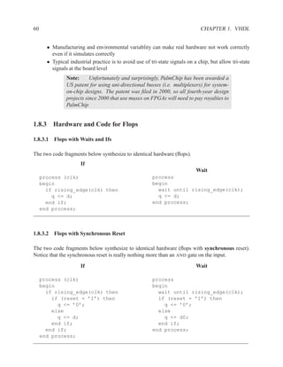 60                                                                              CHAPTER 1. VHDL


       • Manufacturing and environmental variablity can make real hardware not work correctly
         even if it simulates correctly
       • Typical industrial practice is to avoid use of tri-state signals on a chip, but allow tri-state
         signals at the board level
                Note:      Unfortunately and surprisingly, PalmChip has been awarded a
                US patent for using uni-directional busses (i.e. multiplexers) for system-
                on-chip designs. The patent was ﬁled in 2000, so all fourth-year design
                projects since 2000 that use muxes on FPGAs will need to pay royalties to
                PalmChip


1.8.3 Hardware and Code for Flops

1.8.3.1 Flops with Waits and Ifs

The two code fragments below synthesize to identical hardware (ﬂops).
                       If
                                                                              Wait
     process (clk)                                       process
     begin                                               begin
       if rising_edge(clk) then                            wait until rising_edge(clk);
         q <= d;                                           q <= d;
       end if;                                           end process;
     end process;



1.8.3.2 Flops with Synchronous Reset

The two code fragments below synthesize to identical hardware (ﬂops with synchronous reset).
Notice that the synchronous reset is really nothing more than an AND gate on the input.
                       If                                                     Wait

     process (clk)                                       process
     begin                                               begin
       if rising_edge(clk) then                            wait until rising_edge(clk);
         if (reset = ’1’) then                             if (reset = ’1’) then
           q <= ’0’;                                         q <= ’0’;
         else                                              else
           q <= d;                                           q <= d0;
         end if;                                           end if;
       end if;                                           end process;
     end process;
 