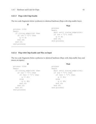 1.8.3 Hardware and Code for Flops                                                              61


1.8.3.3 Flops with Chip-Enable

The two code fragments below synthesize to identical hardware (ﬂops with chip-enable lines).
                    If
                                                                       Wait
                                                    process
  process (clk)
                                                    begin
  begin
                                                      wait until rising_edge(clk);
    if rising_edge(clk) then
                                                      if (ce = ’1’) then
      if (ce = ’1’) then
                                                        q <= d;
        q <= d;
                                                      end if;
      end if;
                                                    end process;
    end if;
  end process;




1.8.3.4 Flop with Chip-Enable and Mux on Input

The two code fragments below synthesize to identical hardware (ﬂops with chip-enable lines and
muxes on inputs).

                    If                                                 Wait
  process (clk)                                     process
  begin                                             begin
    if rising_edge(clk) then                          wait until rising_edge(clk);
      if (ce = ’1’) then                              if (ce = ’1’) then
        if (sel = ’1’) then                             if (sel = ’1’) then
          q <= d1;                                        q <= d1;
        else                                            else
          q <= d0;                                        q <= d0;
        end if;                                         end if;
      end if;                                         end if;
    end if;                                         end process;
  end process;
 
