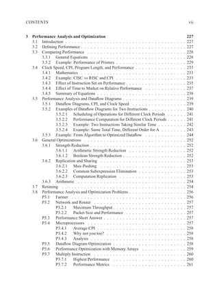 CONTENTS                                                                                                     vii


3 Performance Analysis and Optimization                                                                      227
  3.1 Introduction . . . . . . . . . . . . . . . . . . . . . . . . . . . . . . . .   .   .   .   .   .   .   227
  3.2 Deﬁning Performance . . . . . . . . . . . . . . . . . . . . . . . . . . .      .   .   .   .   .   .   227
  3.3 Comparing Performance . . . . . . . . . . . . . . . . . . . . . . . . .        .   .   .   .   .   .   228
       3.3.1 General Equations . . . . . . . . . . . . . . . . . . . . . . . .       .   .   .   .   .   .   228
       3.3.2 Example: Performance of Printers . . . . . . . . . . . . . . . .        .   .   .   .   .   .   229
  3.4 Clock Speed, CPI, Program Length, and Performance . . . . . . . . . .          .   .   .   .   .   .   233
       3.4.1 Mathematics . . . . . . . . . . . . . . . . . . . . . . . . . . .       .   .   .   .   .   .   233
       3.4.2 Example: CISC vs RISC and CPI . . . . . . . . . . . . . . . .           .   .   .   .   .   .   233
       3.4.3 Effect of Instruction Set on Performance . . . . . . . . . . . . .      .   .   .   .   .   .   235
       3.4.4 Effect of Time to Market on Relative Performance . . . . . . .          .   .   .   .   .   .   237
       3.4.5 Summary of Equations . . . . . . . . . . . . . . . . . . . . . .        .   .   .   .   .   .   238
  3.5 Performance Analysis and Dataﬂow Diagrams . . . . . . . . . . . . . .          .   .   .   .   .   .   239
       3.5.1 Dataﬂow Diagrams, CPI, and Clock Speed . . . . . . . . . . .            .   .   .   .   .   .   239
       3.5.2 Examples of Dataﬂow Diagrams for Two Instructions . . . . . .           .   .   .   .   .   .   240
              3.5.2.1 Scheduling of Operations for Different Clock Periods           .   .   .   .   .   .   241
              3.5.2.2 Performance Computation for Different Clock Periods            .   .   .   .   .   .   241
              3.5.2.3 Example: Two Instructions Taking Similar Time . . .            .   .   .   .   .   .   242
              3.5.2.4 Example: Same Total Time, Different Order for A . .            .   .   .   .   .   .   243
       3.5.3 Example: From Algorithm to Optimized Dataﬂow . . . . . . .              .   .   .   .   .   .   244
  3.6 General Optimizations . . . . . . . . . . . . . . . . . . . . . . . . . .      .   .   .   .   .   .   252
       3.6.1 Strength Reduction . . . . . . . . . . . . . . . . . . . . . . . .      .   .   .   .   .   .   252
              3.6.1.1 Arithmetic Strength Reduction . . . . . . . . . . . .          .   .   .   .   .   .   252
              3.6.1.2 Boolean Strength Reduction . . . . . . . . . . . . . .         .   .   .   .   .   .   252
       3.6.2 Replication and Sharing . . . . . . . . . . . . . . . . . . . . .       .   .   .   .   .   .   253
              3.6.2.1 Mux-Pushing . . . . . . . . . . . . . . . . . . . . .          .   .   .   .   .   .   253
              3.6.2.2 Common Subexpression Elimination . . . . . . . . .             .   .   .   .   .   .   253
              3.6.2.3 Computation Replication . . . . . . . . . . . . . . .          .   .   .   .   .   .   253
       3.6.3 Arithmetic . . . . . . . . . . . . . . . . . . . . . . . . . . . .      .   .   .   .   .   .   254
  3.7 Retiming . . . . . . . . . . . . . . . . . . . . . . . . . . . . . . . . .     .   .   .   .   .   .   254
  3.8 Performance Analysis and Optimization Problems . . . . . . . . . . . .         .   .   .   .   .   .   256
       P3.1 Farmer . . . . . . . . . . . . . . . . . . . . . . . . . . . . . .       .   .   .   .   .   .   256
       P3.2 Network and Router . . . . . . . . . . . . . . . . . . . . . . .         .   .   .   .   .   .   257
              P3.2.1    Maximum Throughput . . . . . . . . . . . . . . . . .         .   .   .   .   .   .   257
              P3.2.2    Packet Size and Performance . . . . . . . . . . . . .        .   .   .   .   .   .   257
       P3.3 Performance Short Answer . . . . . . . . . . . . . . . . . . . .         .   .   .   .   .   .   257
       P3.4 Microprocessors . . . . . . . . . . . . . . . . . . . . . . . . .        .   .   .   .   .   .   257
              P3.4.1    Average CPI . . . . . . . . . . . . . . . . . . . . . .      .   .   .   .   .   .   258
              P3.4.2    Why not you too? . . . . . . . . . . . . . . . . . . .       .   .   .   .   .   .   258
              P3.4.3    Analysis . . . . . . . . . . . . . . . . . . . . . . . .     .   .   .   .   .   .   258
       P3.5 Dataﬂow Diagram Optimization . . . . . . . . . . . . . . . . .           .   .   .   .   .   .   258
       P3.6 Performance Optimization with Memory Arrays . . . . . . . .              .   .   .   .   .   .   259
       P3.7 Multiply Instruction . . . . . . . . . . . . . . . . . . . . . . .       .   .   .   .   .   .   260
              P3.7.1    Highest Performance . . . . . . . . . . . . . . . . .        .   .   .   .   .   .   260
              P3.7.2    Performance Metrics . . . . . . . . . . . . . . . . .        .   .   .   .   .   .   261
 