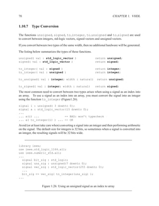 70                                                                            CHAPTER 1. VHDL


1.10.7 Type Conversion

The functions unsigned, signed, to integer, to unsigned and to signed are used
to convert between integers, std-logic vectors, signed vectors and unsigned vectors.

If you convert between two types of the same width, then no additional hardware will be generated.

The listing below summarizes the types of these functions.

unsigned( val : std_logic_vector )                             return unsigned;
signed( val : std_logic_vector )                               return signed;

to_integer( val : signed )                                     return integer;
to_integer( val : unsigned )                                   return integer;

to_unsigned( val : integer; width : natural)                    return unsigned;

to_signed( val : integer; width : natural)                     return signed;
The most common need to convert between two types arises when using a signal as an index into
an array. To use a signal as an index into an array, you must convert the signal into an integer
using the function to_integer (Figure1.26).

signal i : unsigned( 3 downto 0);
signal a : std_logic_vector(15 downto 0);
...
... a(i) ...               -- BAD: won’t typecheck
... a( to_integer(i) ) ... -- OK
Avoid (or at least take care when) converting a signal into an integer and then performing arithmetic
on the signal. The default size for integers is 32 bits, so sometimes when a signal is converted into
an integer, the resulting signals will be 32 bits wide.



library ieee;
use ieee.std_logic_1164.all;
use ieee.numeric_std.all;
...
  signal bit_sig : std_logic;
  signal uns_sig : unsigned(7 downto 0);
  signal vec_sig : std_logic_vector(255 downto 0);
  ...
  bit_sig <= vec_sig( to_integer(uns_sig) );
...


                   Figure 1.26: Using an unsigned signal as an index to array
 