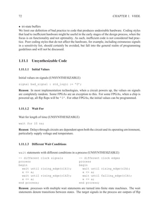 72                                                                           CHAPTER 1. VHDL


• tri-state buffers
We limit our deﬁnition of bad practice to code that produces undesirable hardware. Coding styles
that lead to inefﬁcient hardware might be useful in the early stages of the design process, when the
focus is on functionality and not optimality. As such, inefﬁcient code is not considered bad prac-
tice. Poor coding styles that do not affect the hardware, for example, including extraneous signals
in a sensitivity list, should certainly be avoided, but fall into the general realm of programming
guidelines and will not be discussed.


1.11.1 Unsynthesizable Code

1.11.1.1 Initial Values

Initial values on signals (UNSYNTHESIZABLE)

signal bad_signal : std_logic := ’0’;

Reason: In most implementation technologies, when a circuit powers up, the values on signals
are completely random. Some FPGAs are an exception to this. For some FPGAs, when a chip is
powered up, all ﬂip ﬂops will be ’0’. For other FPGAs, the initial values can be programmed.


1.11.1.2 Wait For

Wait for length of time (UNSYNTHESIZABLE)

wait for 10 ns;

Reason: Delays through circuits are dependent upon both the circuit and its operating environment,
particularly supply voltage and temperature.


1.11.1.3 Different Wait Conditions

wait statements with different conditions in a process (UNSYNTHESIZABLE)
-- different clock signals                       -- different clock edges
process                                          process
begin                                            begin
  wait until rising_edge(clk1);                    wait until rising_edge(clk);
  x <= a;                                          x <= a;
  wait until rising_edge(clk2);                    wait until falling_edge(clk);
  x <= a;                                          x <= a;
end process;                                     end process;
Reason: processes with multiple wait statements are turned into ﬁnite state machines. The wait
statements denote transitions between states. The target signals in the process are outputs of ﬂip
 