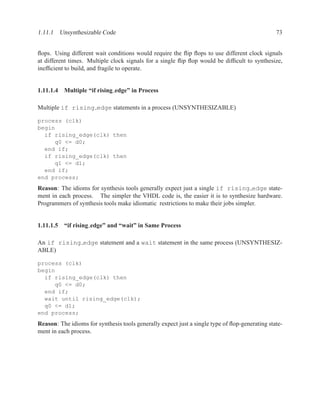 1.11.1 Unsynthesizable Code                                                                     73


ﬂops. Using different wait conditions would require the ﬂip ﬂops to use different clock signals
at different times. Multiple clock signals for a single ﬂip ﬂop would be difﬁcult to synthesize,
inefﬁcient to build, and fragile to operate.


1.11.1.4 Multiple “if rising edge” in Process

Multiple if rising edge statements in a process (UNSYNTHESIZABLE)

process (clk)
begin
  if rising_edge(clk) then
     q0 <= d0;
  end if;
  if rising_edge(clk) then
     q1 <= d1;
  end if;
end process;
Reason: The idioms for synthesis tools generally expect just a single if rising edge state-
ment in each process. The simpler the VHDL code is, the easier it is to synthesize hardware.
Programmers of synthesis tools make idiomatic restrictions to make their jobs simpler.


1.11.1.5 “if rising edge” and “wait” in Same Process

An if rising edge statement and a wait statement in the same process (UNSYNTHESIZ-
ABLE)

process (clk)
begin
  if rising_edge(clk) then
     q0 <= d0;
  end if;
  wait until rising_edge(clk);
  q0 <= d1;
end process;
Reason: The idioms for synthesis tools generally expect just a single type of ﬂop-generating state-
ment in each process.
 