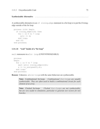 1.11.1 Unsynthesizable Code                                                                   75


Synthesizable Alternative    ..............................................................


A synthesizable alternative to an if rising edge statement in a for-loop is to put the if-rising-
edge outside of the for loop.

  process (clk) begin
    if rising_edge(clk) then
      for i in 0 to 7 loop
        q(i) <= d;
      end loop;
    end if;
  end process;


1.11.1.8 “wait” Inside of a “for loop”

wait statements in a for loop (UNSYNTHESIZABLE)

  process
  begin
    for i in 0 to 7 loop
      wait until rising_edge(clk);
      x <= to_unsigned(i,4);
    end loop;
  end process;
Reason: Unknown. while-loops with the same behaviour are synthesizable.

         Note: Combinational for-loops Combinational for-loops are usually
         synthesizable. They are often used to build a combinational circuit for each
         element of an array.

         Note: Clocked for-loops        Clocked for-loops are not synthesizable,
         but are very useful in simulation, particular to generate test vectors for test
         benches.
 