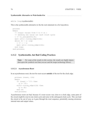 76                                                                            CHAPTER 1. VHDL


Synthesizable Alternative to Wait-Inside-For         .......................................... .


while loop (synthesizable)

This is the synthesizable alternative to the the wait statement in a for loop above.

     process
     begin
       -- output values from 0 to 4 on i
       -- sending one value out each clock cycle
       i <= to_unsigned(0,4);
       wait until rising_edge(clk);
       while (4 > i) loop
         i <= i + 1;
         wait until rising_edge(clk);
       end loop;
     end process;


1.11.2 Synthesizable, but Bad Coding Practices

         Note:     For some of the results in this section, the results are highly depen-
         dent upon the synthesis tool that you use and the target technology library.


1.11.2.1 Asynchronous Reset

In an asynchronous reset, the test for reset occurs outside of the test for the clock edge.

      process (reset, clk)
      begin
        if (reset = ’1’) then
          q <= ’0’;
        elsif rising_edge(clk) then
          q <= d1;
        end if;
      end process;
Asynchronous resets are bad, because if a reset occurs very close to a clock edge, some parts of
the circuit might be reset in one clock cycle and some in the subsequent clock cycle. This can lead
the circuit to be out of sync as it goes through the reset sequence, potentially causing erroneous
internal state and output values.
 